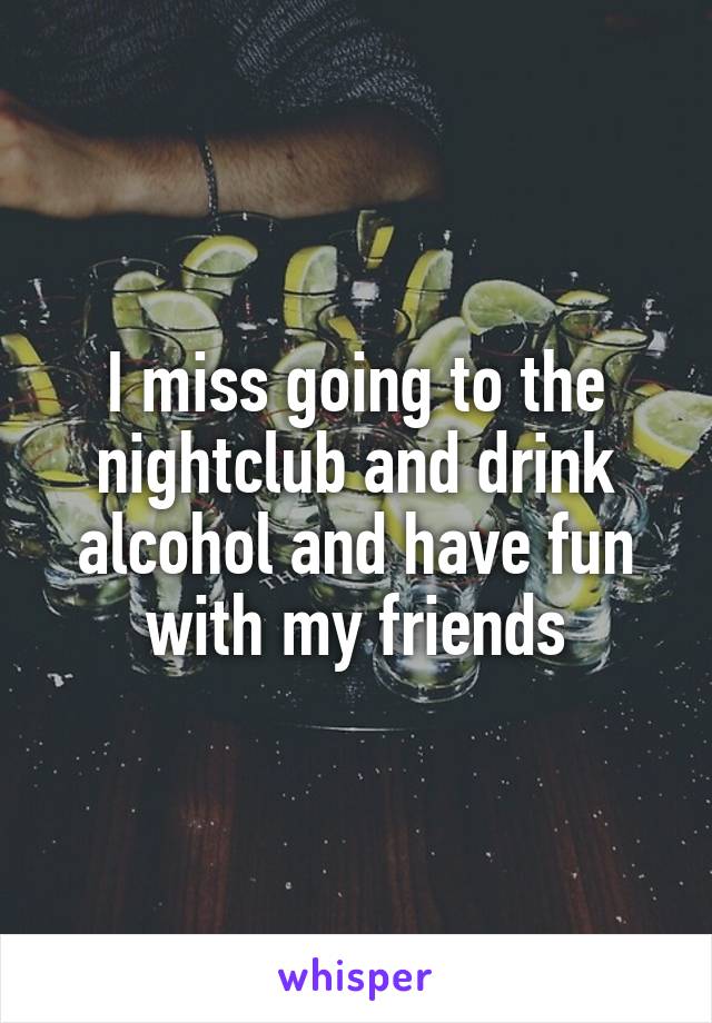 I miss going to the nightclub and drink alcohol and have fun with my friends