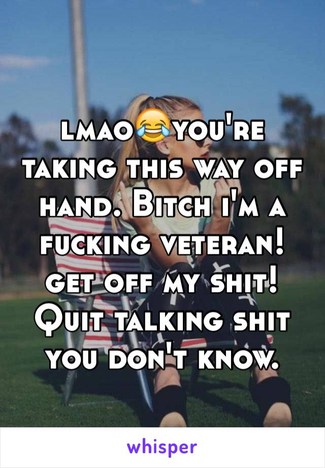 lmao😂you're taking this way off hand. Bitch i'm a fucking veteran! get off my shit! Quit talking shit you don't know. 