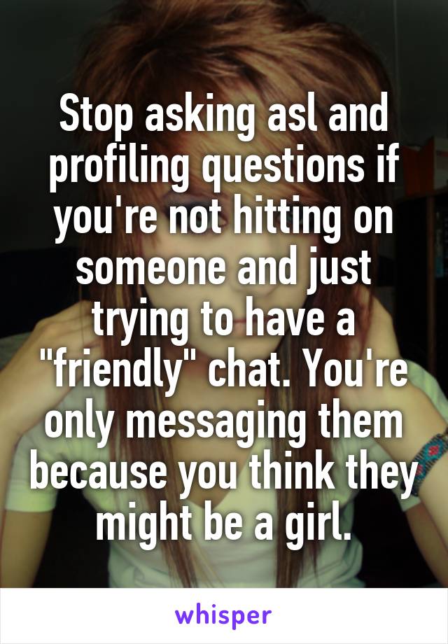 Stop asking asl and profiling questions if you're not hitting on someone and just trying to have a "friendly" chat. You're only messaging them because you think they might be a girl.