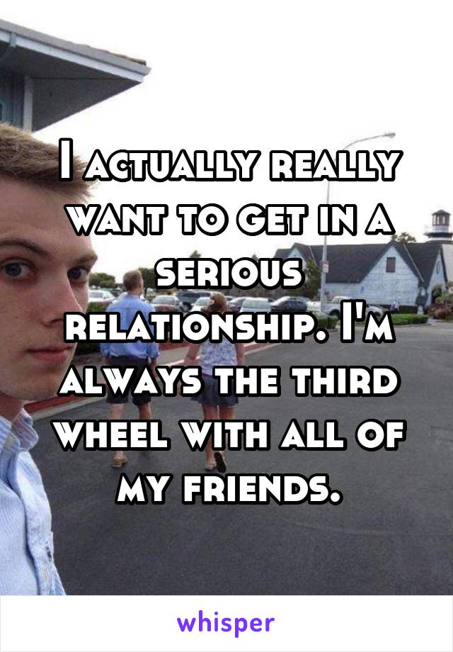 I actually really want to get in a serious relationship. I'm always the third wheel with all of my friends.