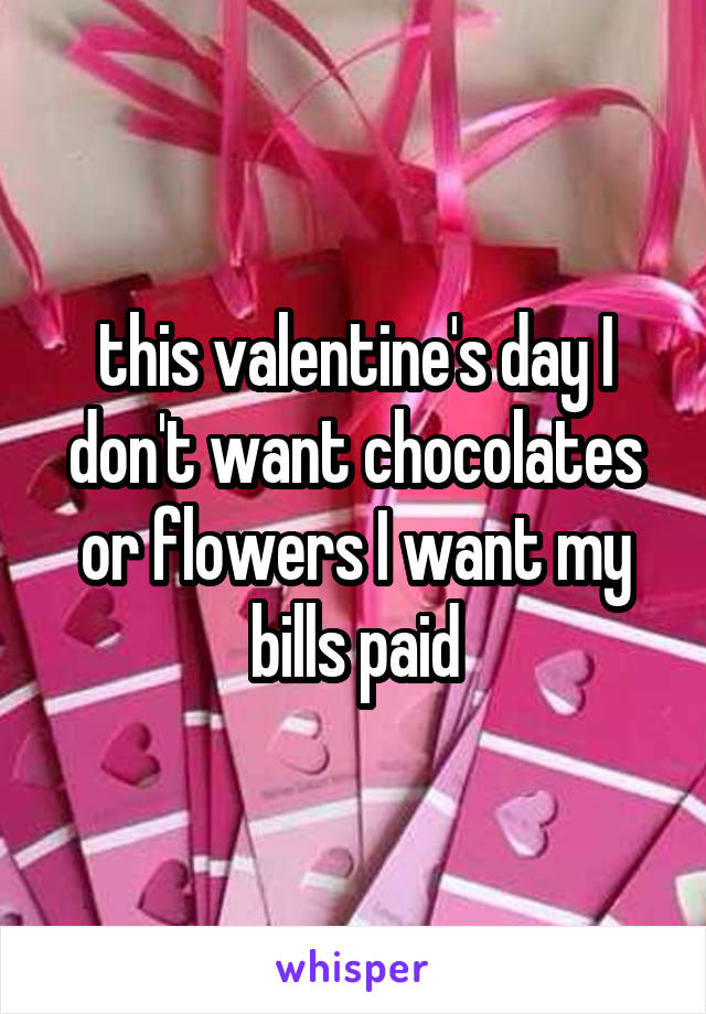 this valentine's day I don't want chocolates or flowers I want my bills paid