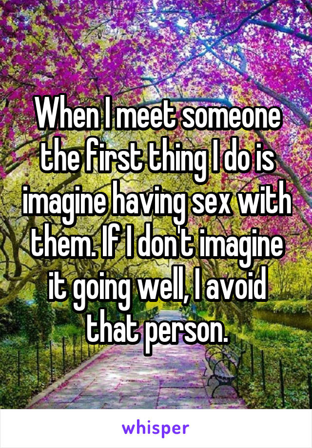 When I meet someone the first thing I do is imagine having sex with them. If I don't imagine it going well, I avoid that person.