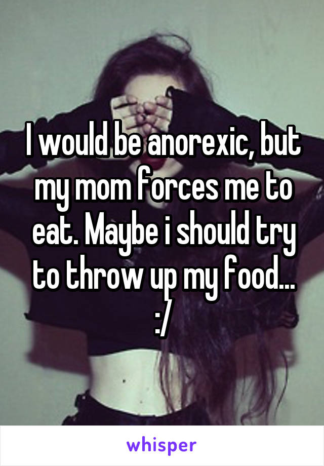 I would be anorexic, but my mom forces me to eat. Maybe i should try to throw up my food... :/