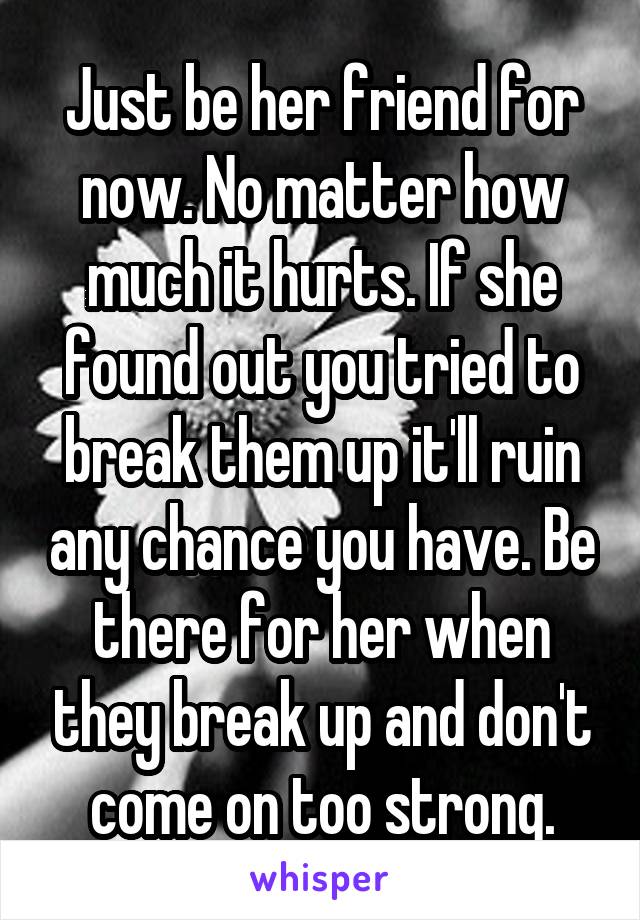 Just be her friend for now. No matter how much it hurts. If she found out you tried to break them up it'll ruin any chance you have. Be there for her when they break up and don't come on too strong.