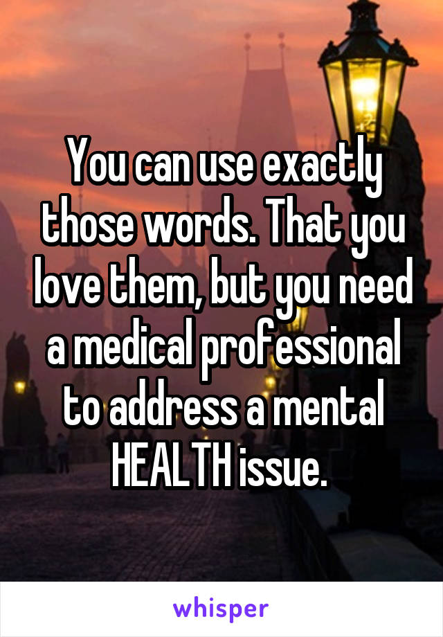 You can use exactly those words. That you love them, but you need a medical professional to address a mental HEALTH issue. 
