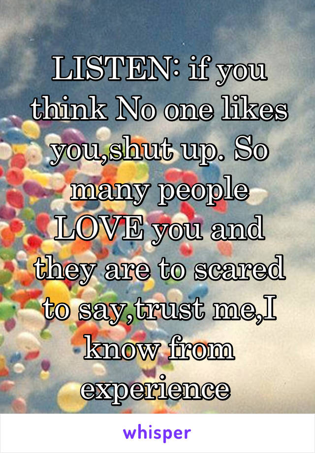 LISTEN: if you think No one likes you,shut up. So many people LOVE you and they are to scared to say,trust me,I know from experience 
