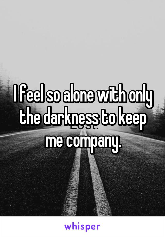 I feel so alone with only the darkness to keep me company.