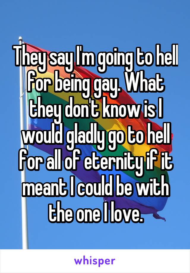 They say I'm going to hell for being gay. What they don't know is I would gladly go to hell for all of eternity if it meant I could be with the one I love.