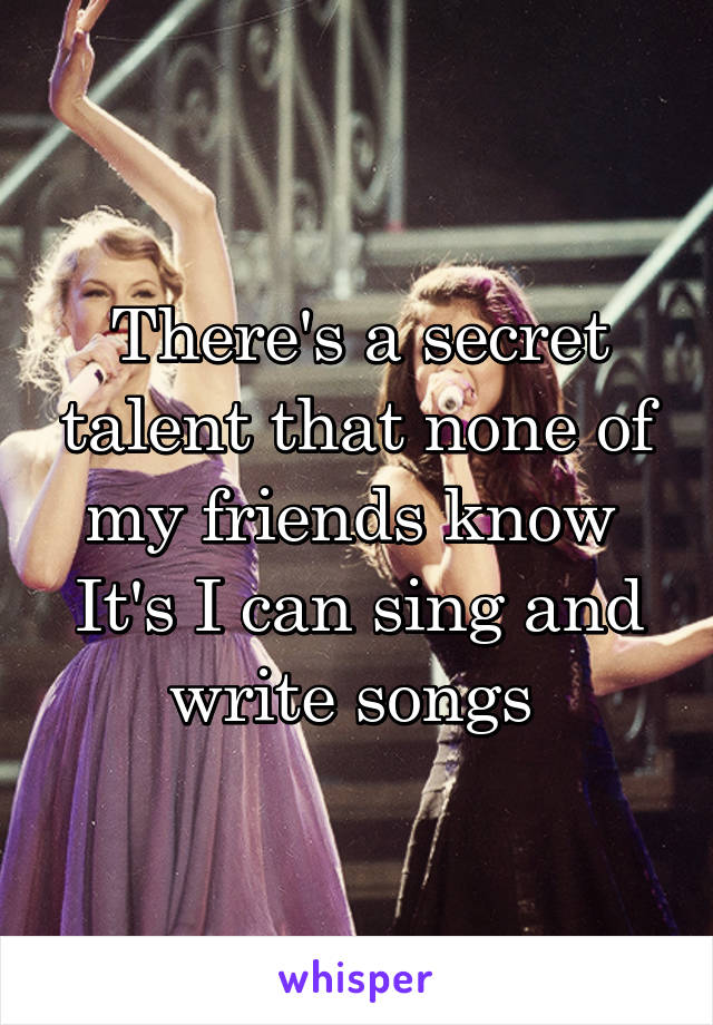 There's a secret talent that none of my friends know 
It's I can sing and write songs 