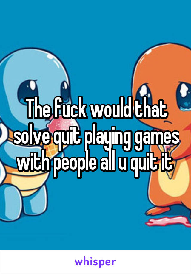 The fuck would that solve quit playing games with people all u quit it 
