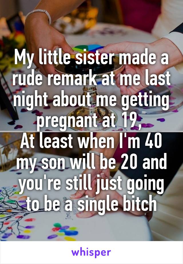 My little sister made a rude remark at me last night about me getting pregnant at 19, 
At least when I'm 40 my son will be 20 and you're still just going to be a single bitch