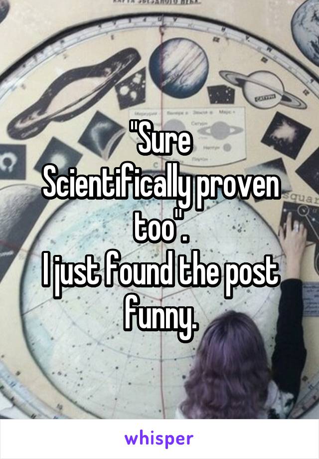 "Sure
Scientifically proven too".
I just found the post funny.