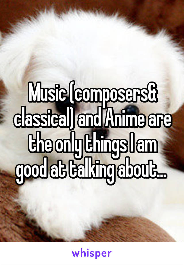 Music (composers& classical) and Anime are the only things I am good at talking about... 