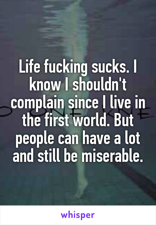 Life fucking sucks. I know I shouldn't complain since I live in the first world. But people can have a lot and still be miserable.