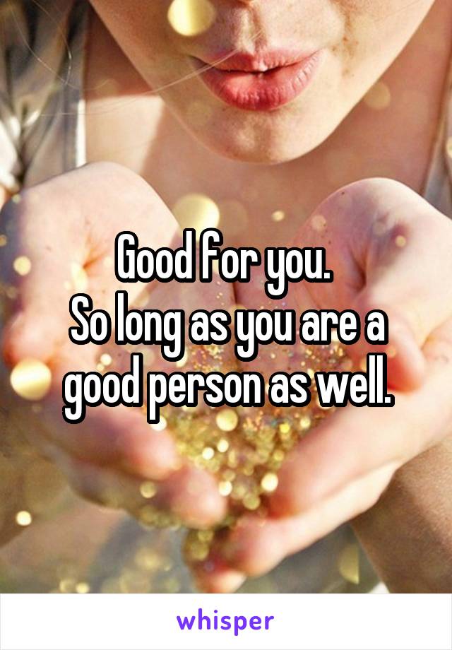 Good for you. 
So long as you are a good person as well.