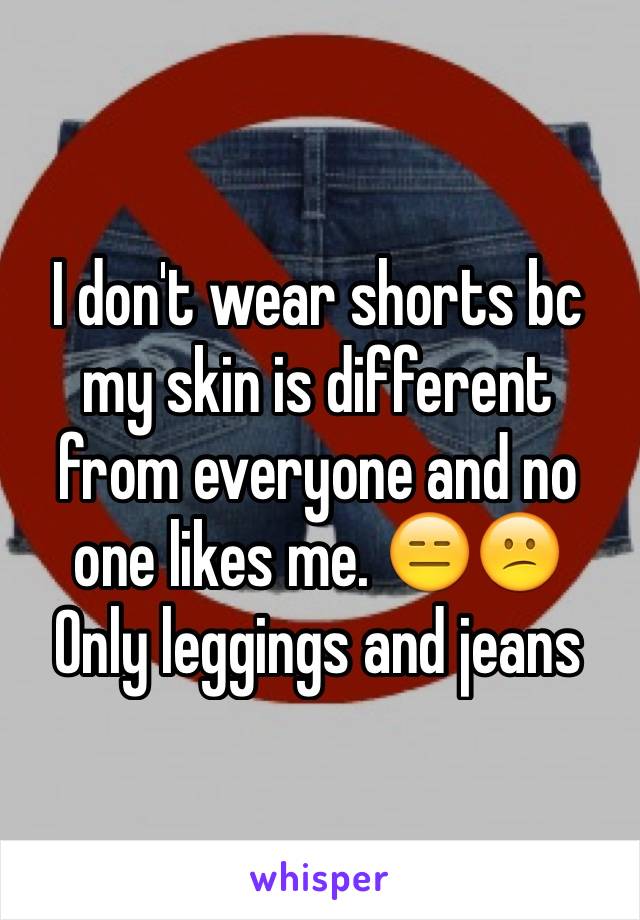 I don't wear shorts bc my skin is different from everyone and no one likes me. 😑😕
Only leggings and jeans