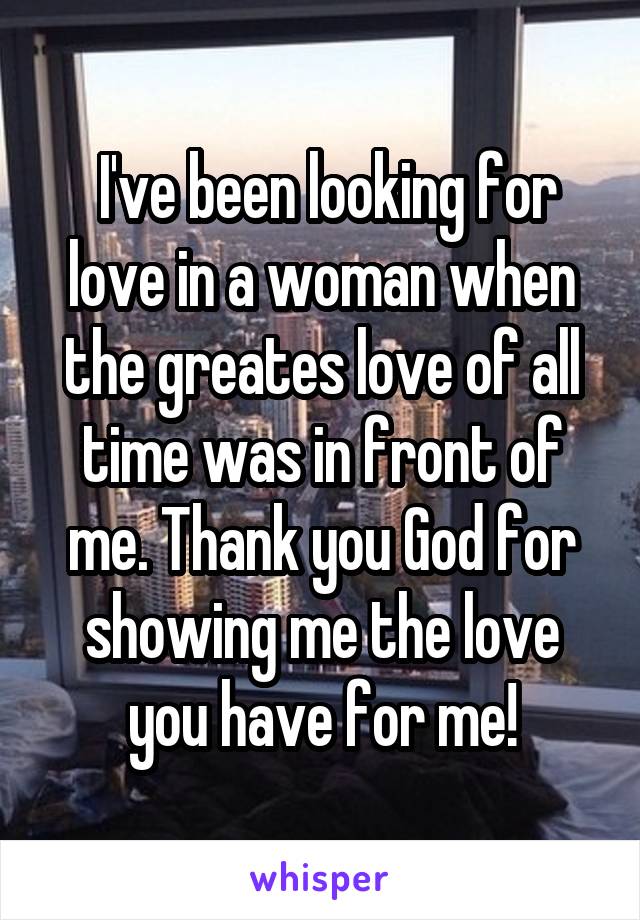  I've been looking for love in a woman when the greates love of all time was in front of me. Thank you God for showing me the love you have for me!