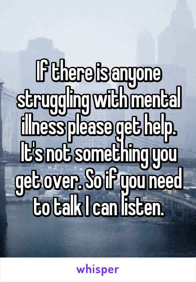 If there is anyone struggling with mental illness please get help. It's not something you get over. So if you need to talk I can listen.