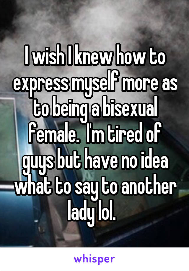 I wish I knew how to express myself more as to being a bisexual female.  I'm tired of guys but have no idea what to say to another lady lol.  