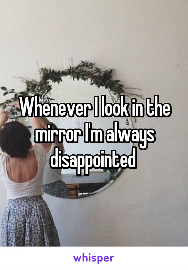 Whenever I look in the mirror I'm always disappointed 