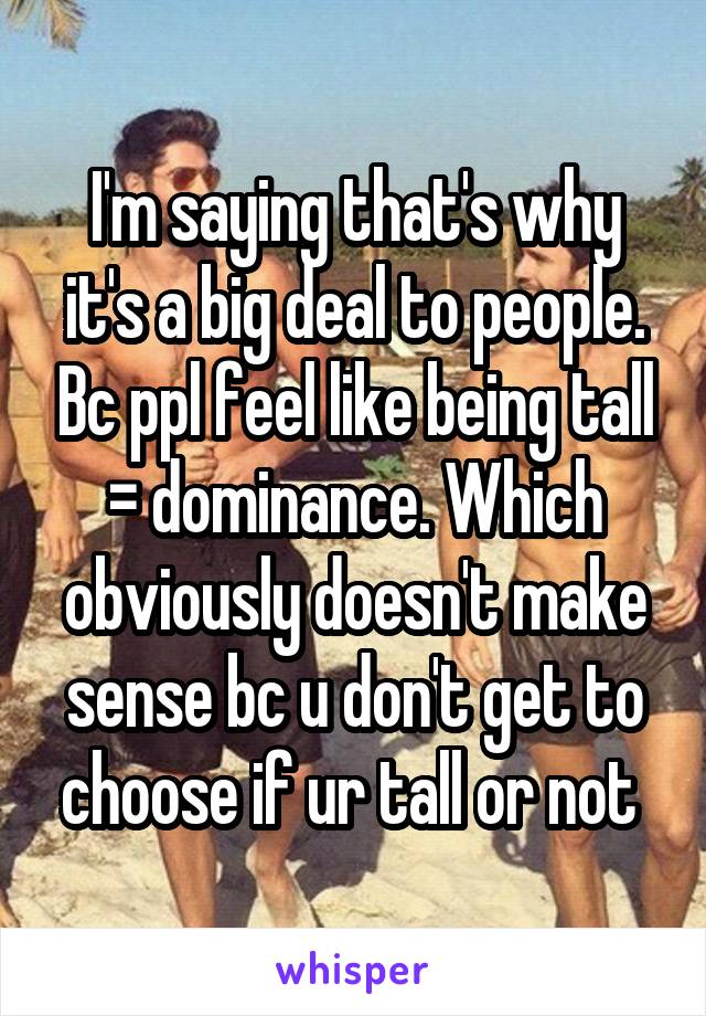 I'm saying that's why it's a big deal to people. Bc ppl feel like being tall = dominance. Which obviously doesn't make sense bc u don't get to choose if ur tall or not 