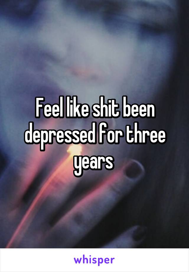 Feel like shit been depressed for three years 