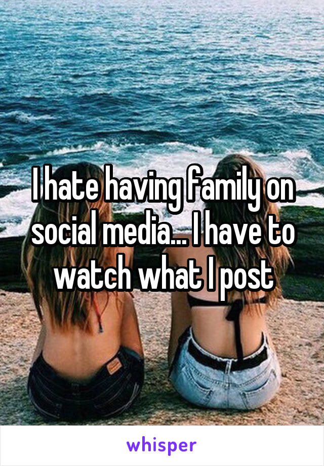 I hate having family on social media... I have to watch what I post