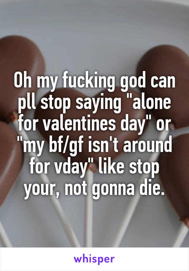 Oh my fucking god can pll stop saying "alone for valentines day" or "my bf/gf isn't around for vday" like stop your, not gonna die.
