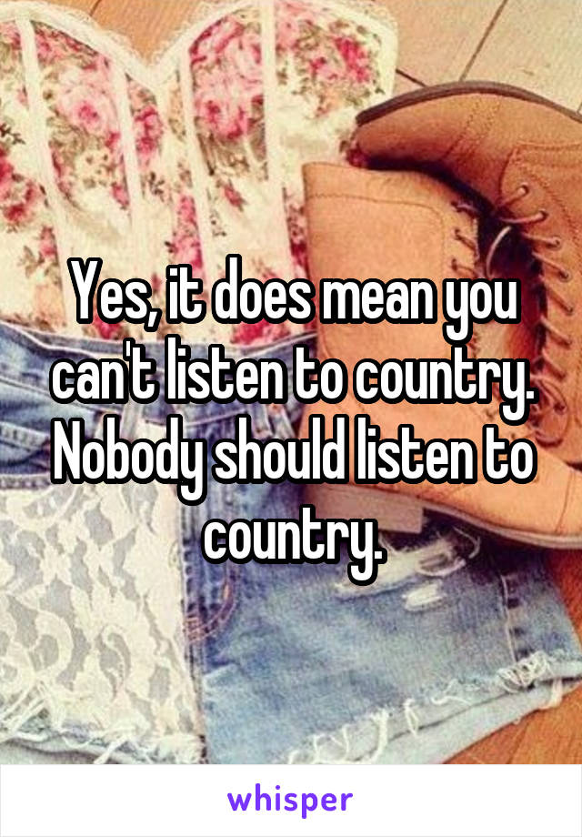 Yes, it does mean you can't listen to country. Nobody should listen to country.