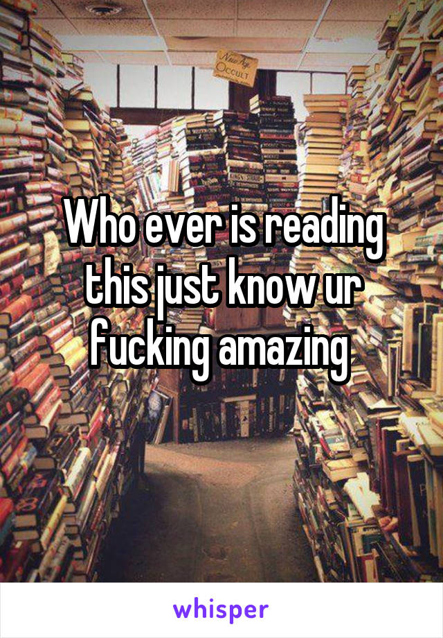 Who ever is reading this just know ur fucking amazing 
