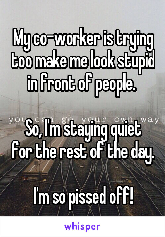 My co-worker is trying too make me look stupid in front of people. 

So, I'm staying quiet for the rest of the day. 
I'm so pissed off!