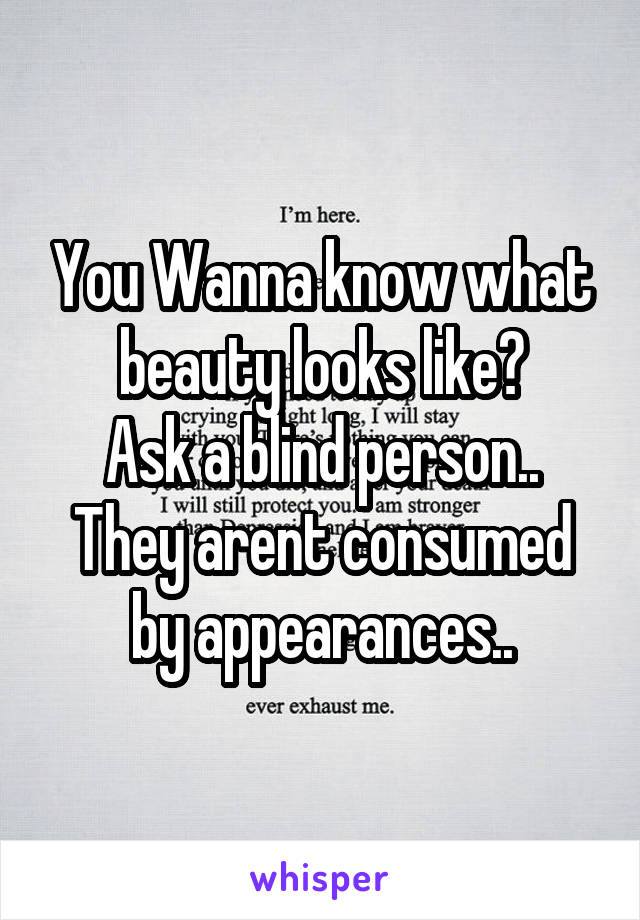 You Wanna know what beauty looks like?
Ask a blind person.. They arent consumed by appearances..