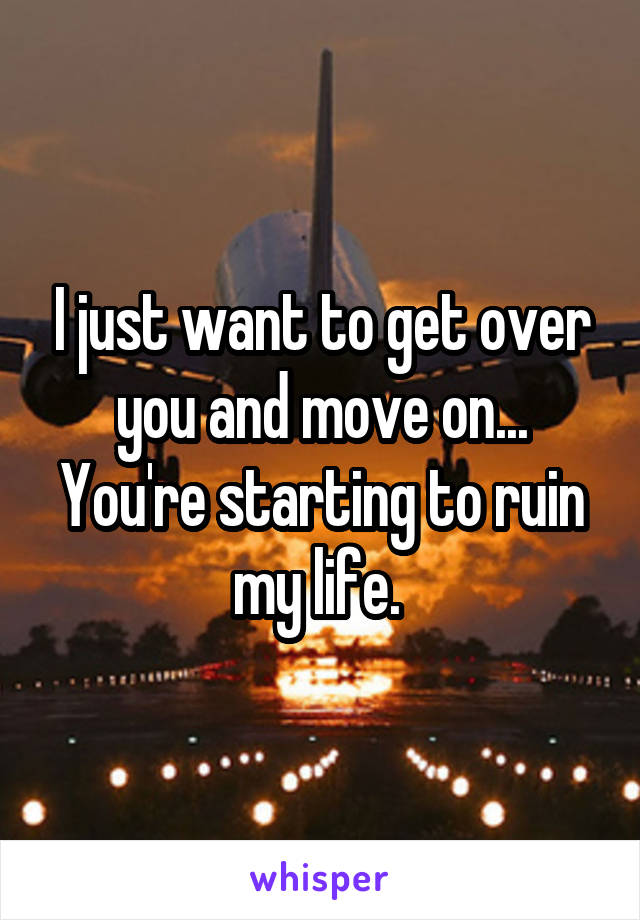 I just want to get over you and move on... You're starting to ruin my life. 