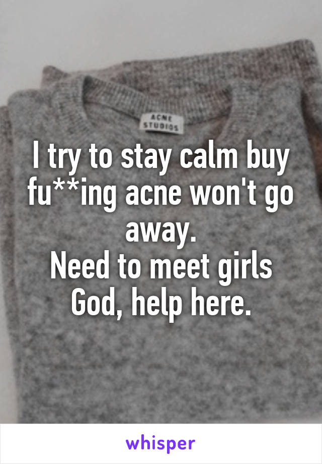 I try to stay calm buy fu**ing acne won't go away.
Need to meet girls God, help here.