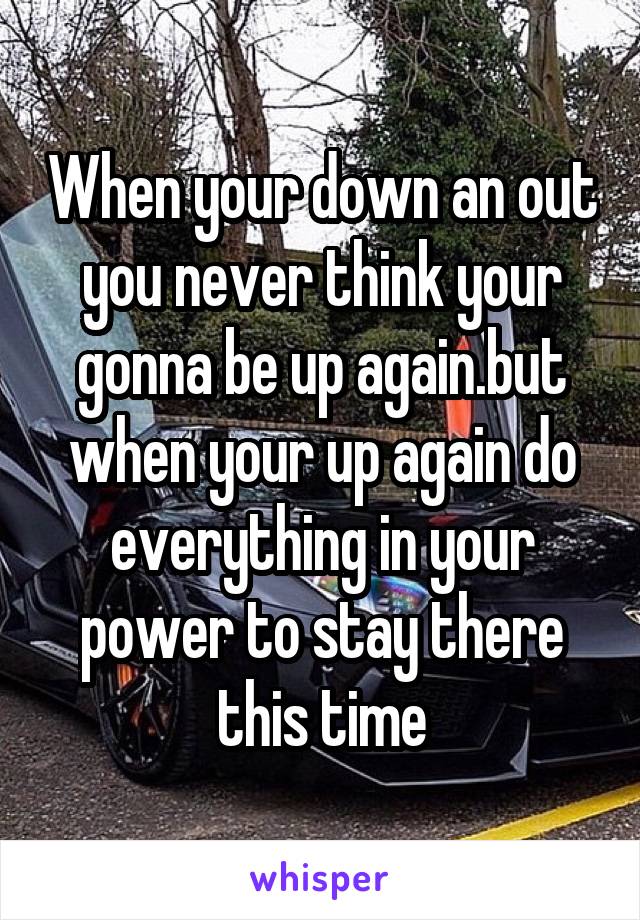 When your down an out you never think your gonna be up again.but when your up again do everything in your power to stay there this time