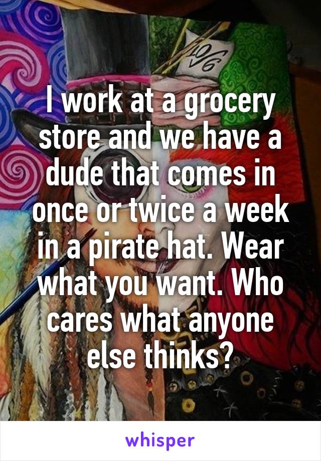 I work at a grocery store and we have a dude that comes in once or twice a week in a pirate hat. Wear what you want. Who cares what anyone else thinks?