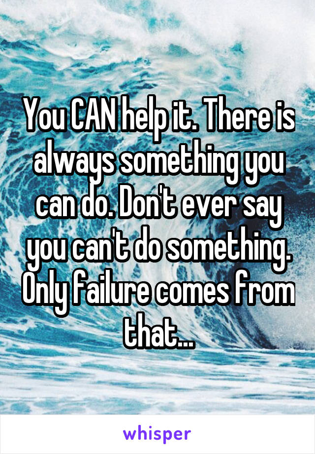 You CAN help it. There is always something you can do. Don't ever say you can't do something. Only failure comes from that...