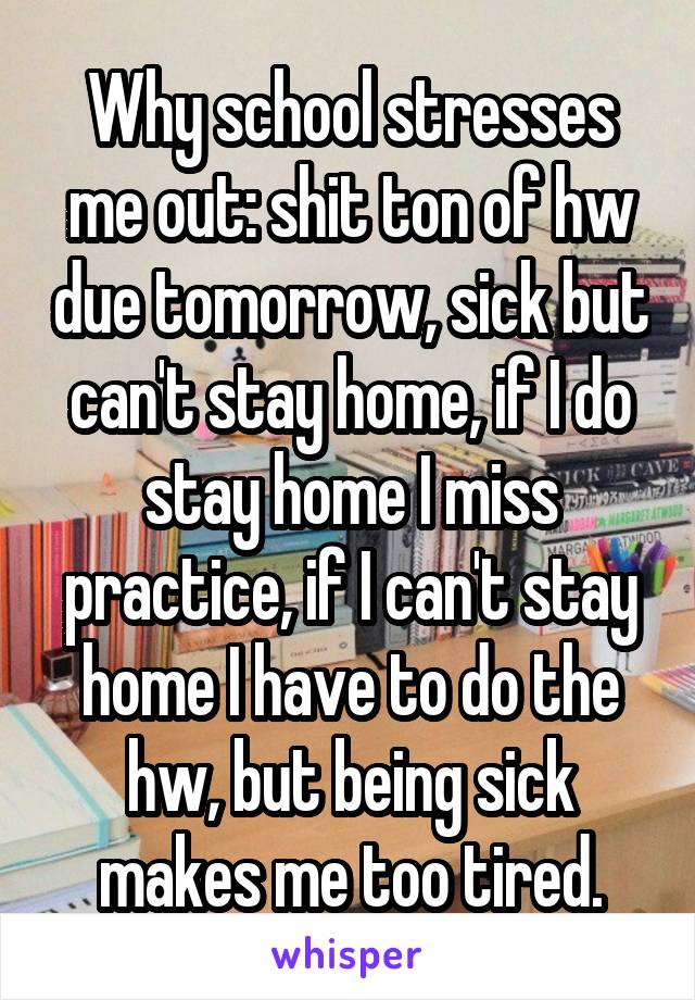 Why school stresses me out: shit ton of hw due tomorrow, sick but can't stay home, if I do stay home I miss practice, if I can't stay home I have to do the hw, but being sick makes me too tired.