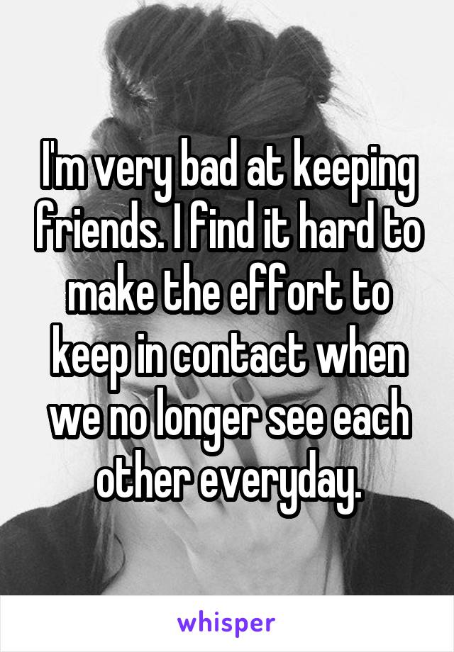 I'm very bad at keeping friends. I find it hard to make the effort to keep in contact when we no longer see each other everyday.