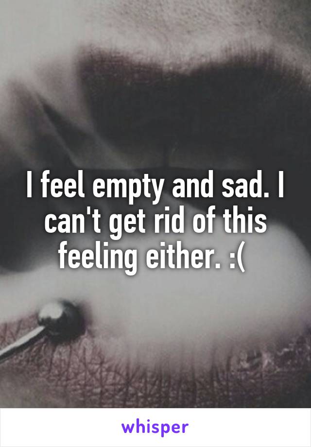 I feel empty and sad. I can't get rid of this feeling either. :( 
