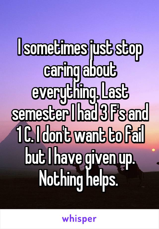 I sometimes just stop caring about everything. Last semester I had 3 F's and 1 C. I don't want to fail but I have given up. Nothing helps. 