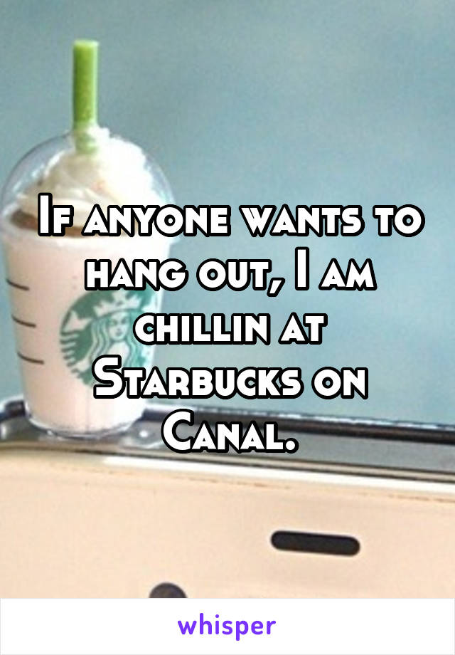 If anyone wants to hang out, I am chillin at Starbucks on Canal.