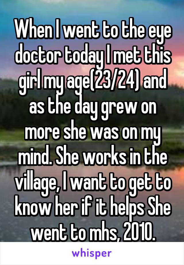 When I went to the eye doctor today I met this girl my age(23/24) and as the day grew on more she was on my mind. She works in the village, I want to get to know her if it helps She went to mhs, 2010.