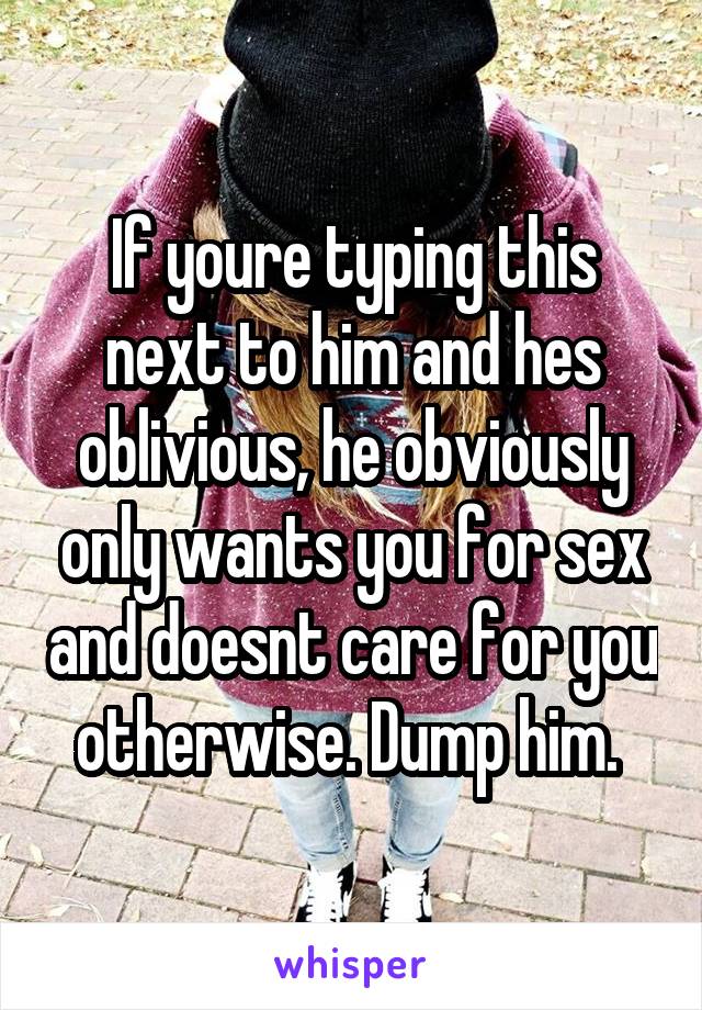 If youre typing this next to him and hes oblivious, he obviously only wants you for sex and doesnt care for you otherwise. Dump him. 