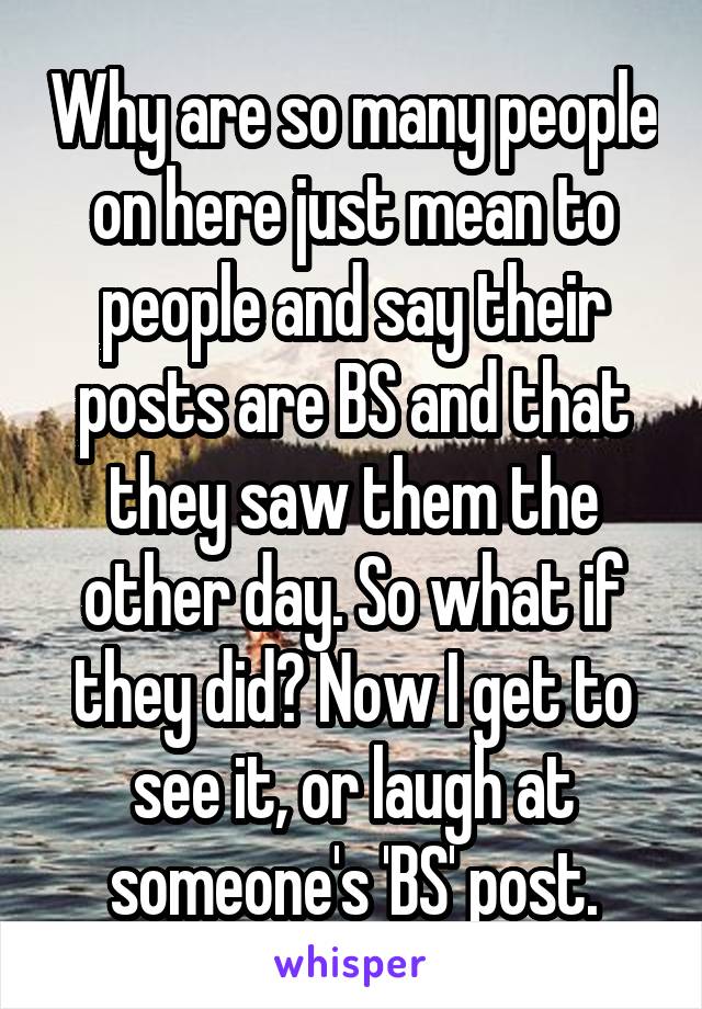 Why are so many people on here just mean to people and say their posts are BS and that they saw them the other day. So what if they did? Now I get to see it, or laugh at someone's 'BS' post.
