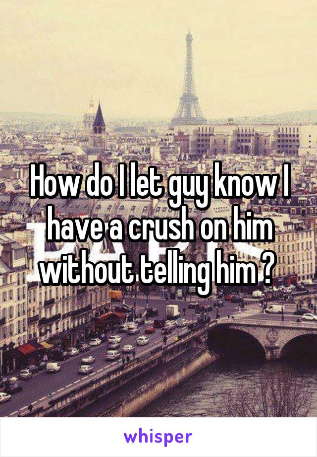 How do I let guy know I have a crush on him without telling him ? 