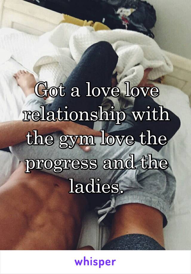 Got a love love relationship with the gym love the progress and the ladies.