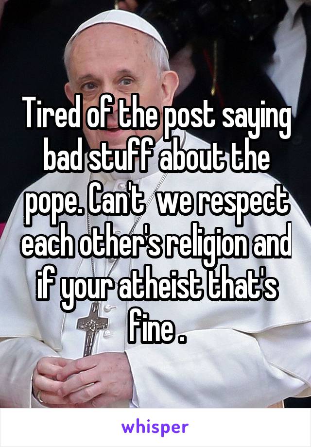 Tired of the post saying bad stuff about the pope. Can't  we respect each other's religion and if your atheist that's fine .