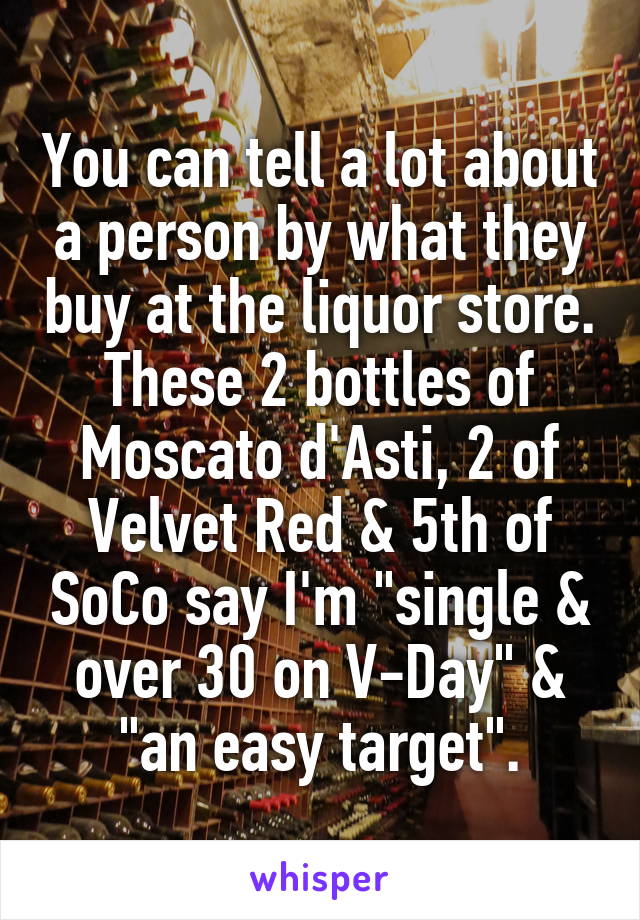 You can tell a lot about a person by what they buy at the liquor store. These 2 bottles of Moscato d'Asti, 2 of Velvet Red & 5th of SoCo say I'm "single & over 30 on V-Day" & "an easy target".
