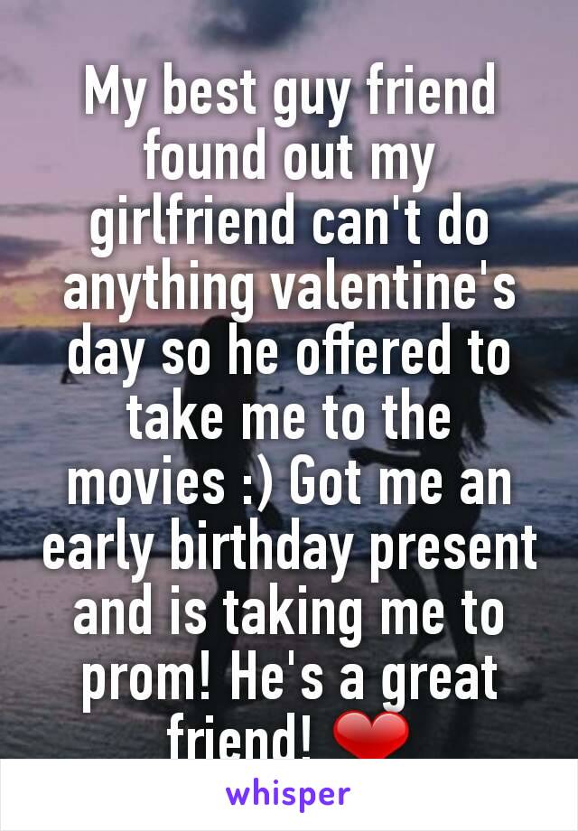 My best guy friend found out my girlfriend can't do anything valentine's day so he offered to take me to the movies :) Got me an early birthday present and is taking me to prom! He's a great friend! ❤